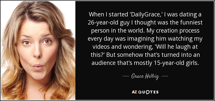 When I started 'DailyGrace,' I was dating a 26-year-old guy I thought was the funniest person in the world. My creation process every day was imagining him watching my videos and wondering, 'Will he laugh at this?' But somehow that's turned into an audience that's mostly 15-year-old girls. - Grace Helbig