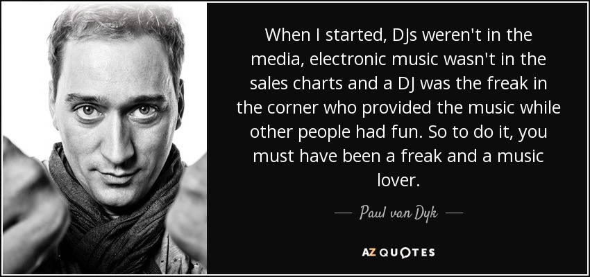 When I started, DJs weren't in the media, electronic music wasn't in the sales charts and a DJ was the freak in the corner who provided the music while other people had fun. So to do it, you must have been a freak and a music lover. - Paul van Dyk