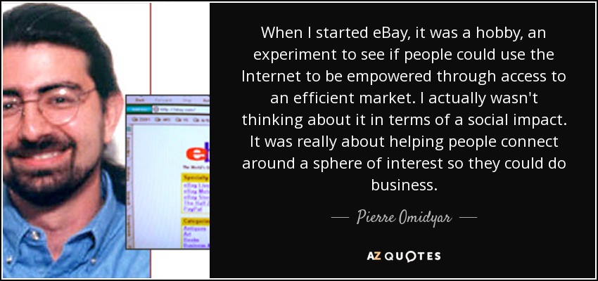 When I started eBay, it was a hobby, an experiment to see if people could use the Internet to be empowered through access to an efficient market. I actually wasn't thinking about it in terms of a social impact. It was really about helping people connect around a sphere of interest so they could do business. - Pierre Omidyar