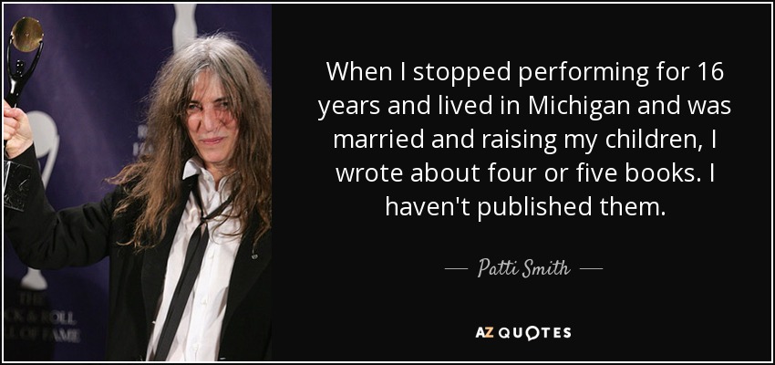 When I stopped performing for 16 years and lived in Michigan and was married and raising my children, I wrote about four or five books. I haven't published them. - Patti Smith