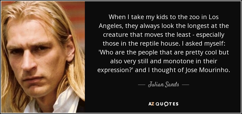 When I take my kids to the zoo in Los Angeles, they always look the longest at the creature that moves the least - especially those in the reptile house. I asked myself: 'Who are the people that are pretty cool but also very still and monotone in their expression?' and I thought of Jose Mourinho. - Julian Sands