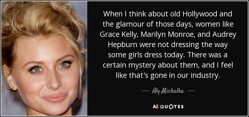 When I think about old Hollywood and the glamour of those days, women like Grace Kelly, Marilyn Monroe, and Audrey Hepburn were not dressing the way some girls dress today. There was a certain mystery about them, and I feel like that's gone in our industry. - Aly Michalka