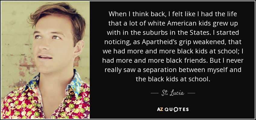 When I think back, I felt like I had the life that a lot of white American kids grew up with in the suburbs in the States. I started noticing, as Apartheid's grip weakened, that we had more and more black kids at school; I had more and more black friends. But I never really saw a separation between myself and the black kids at school. - St. Lucia