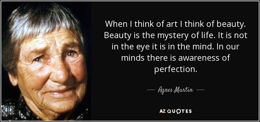 When I think of art I think of beauty. Beauty is the mystery of life. It is not in the eye it is in the mind. In our minds there is awareness of perfection. - Agnes Martin