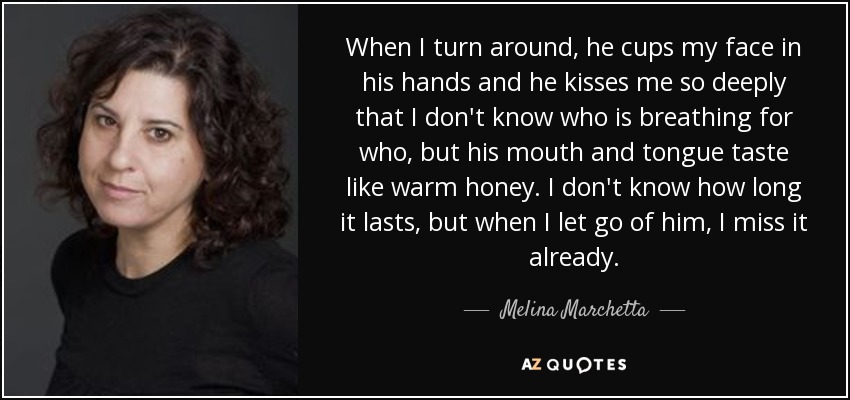 When I turn around, he cups my face in his hands and he kisses me so deeply that I don't know who is breathing for who, but his mouth and tongue taste like warm honey. I don't know how long it lasts, but when I let go of him, I miss it already. - Melina Marchetta