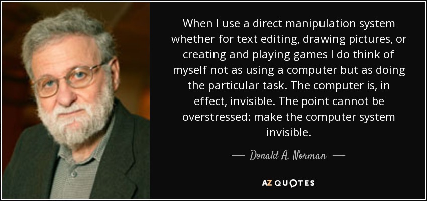 When I use a direct manipulation system whether for text editing, drawing pictures, or creating and playing games I do think of myself not as using a computer but as doing the particular task. The computer is, in effect, invisible. The point cannot be overstressed: make the computer system invisible. - Donald A. Norman