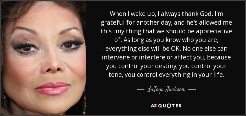 When I wake up, I always thank God. I'm grateful for another day, and he's allowed me this tiny thing that we should be appreciative of. As long as you know who you are, everything else will be OK. No one else can intervene or interfere or affect you, because you control your destiny, you control your tone, you control everything in your life. - LaToya Jackson