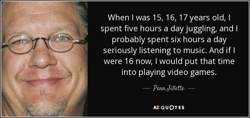 Cuando tenía 15, 16, 17 años, pasaba cinco horas al día haciendo malabares, y probablemente pasaba seis horas al día escuchando música en serio. Y si ahora tuviera 16 años, dedicaría ese tiempo a jugar a videojuegos. - Penn Jillette