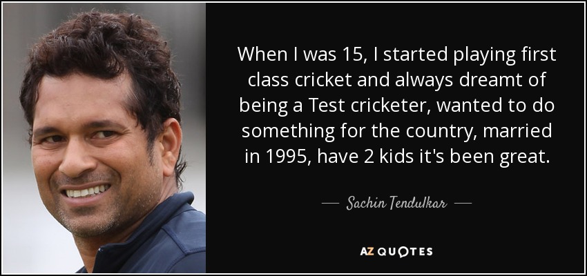 When I was 15, I started playing first class cricket and always dreamt of being a Test cricketer, wanted to do something for the country, married in 1995, have 2 kids it's been great. - Sachin Tendulkar