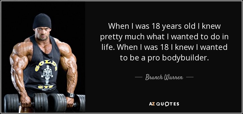 When I was 18 years old I knew pretty much what I wanted to do in life. When I was 18 I knew I wanted to be a pro bodybuilder. - Branch Warren