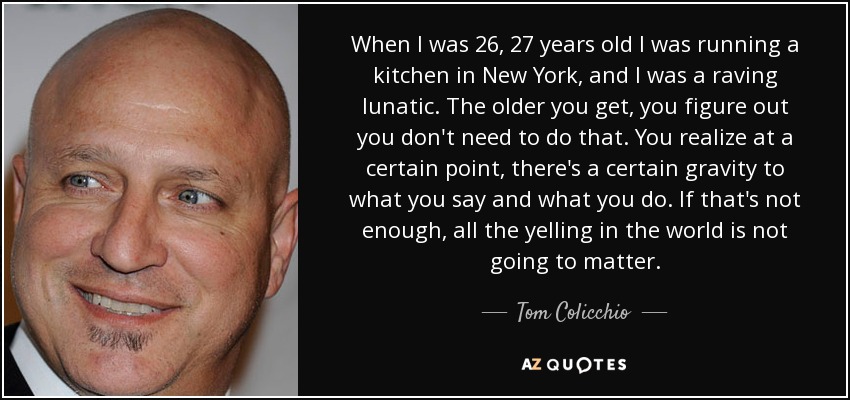 Cuando tenía 26 ó 27 años dirigía una cocina en New York y estaba como una cabra. Cuanto mayor te haces, te das cuenta de que no necesitas hacer eso. Te das cuenta de que en cierto punto, hay cierta gravedad en lo que dices y lo que haces. Si eso no es suficiente, todos los gritos del mundo no van a importar. - Tom Colicchio