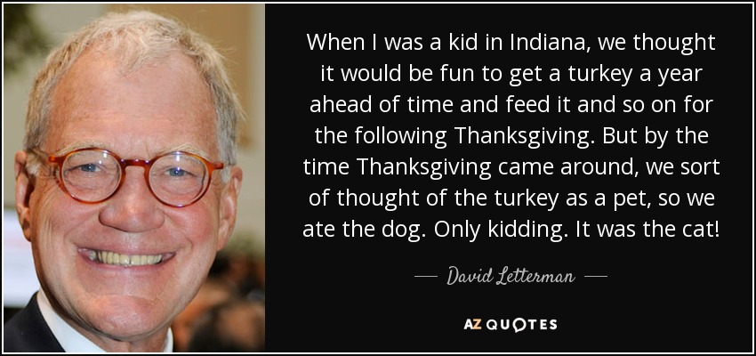 When I was a kid in Indiana, we thought it would be fun to get a turkey a year ahead of time and feed it and so on for the following Thanksgiving. But by the time Thanksgiving came around, we sort of thought of the turkey as a pet, so we ate the dog. Only kidding. It was the cat! - David Letterman