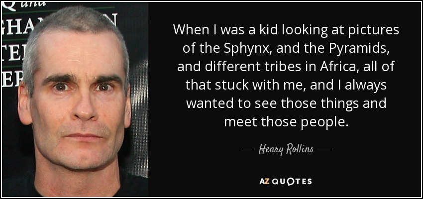 Cuando era niño y veía fotos del Sphynx, de las pirámides y de diferentes tribus de África, todo eso se me quedó grabado, y siempre quise ver esas cosas y conocer a esa gente". - Henry Rollins