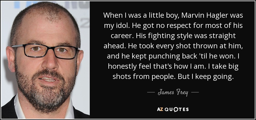 When I was a little boy, Marvin Hagler was my idol. He got no respect for most of his career. His fighting style was straight ahead. He took every shot thrown at him, and he kept punching back 'til he won. I honestly feel that's how I am. I take big shots from people. But I keep going. - James Frey