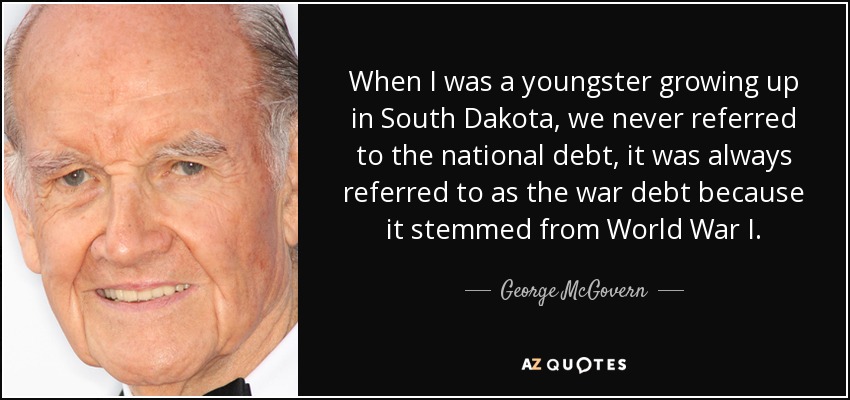 When I was a youngster growing up in South Dakota, we never referred to the national debt, it was always referred to as the war debt because it stemmed from World War I. - George McGovern