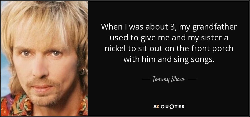 When I was about 3, my grandfather used to give me and my sister a nickel to sit out on the front porch with him and sing songs. - Tommy Shaw