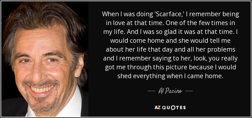 When I was doing 'Scarface,' I remember being in love at that time. One of the few times in my life. And I was so glad it was at that time. I would come home and she would tell me about her life that day and all her problems and I remember saying to her, look, you really got me through this picture because I would shed everything when I came home. - Al Pacino