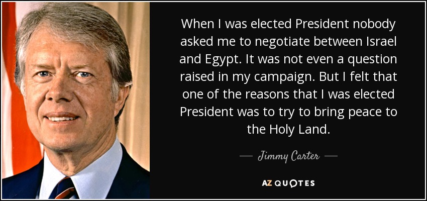 When I was elected President nobody asked me to negotiate between Israel and Egypt. It was not even a question raised in my campaign. But I felt that one of the reasons that I was elected President was to try to bring peace to the Holy Land. - Jimmy Carter