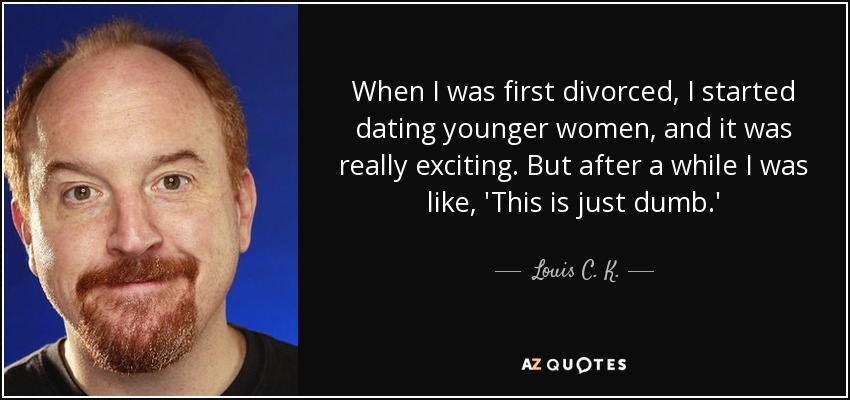 When I was first divorced, I started dating younger women, and it was really exciting. But after a while I was like, 'This is just dumb.' - Louis C. K.