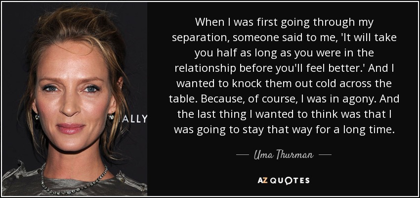 When I was first going through my separation, someone said to me, 'It will take you half as long as you were in the relationship before you'll feel better.' And I wanted to knock them out cold across the table. Because, of course, I was in agony. And the last thing I wanted to think was that I was going to stay that way for a long time. - Uma Thurman