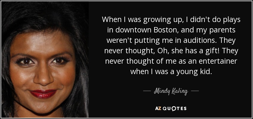 When I was growing up, I didn't do plays in downtown Boston, and my parents weren't putting me in auditions. They never thought, Oh, she has a gift! They never thought of me as an entertainer when I was a young kid. - Mindy Kaling
