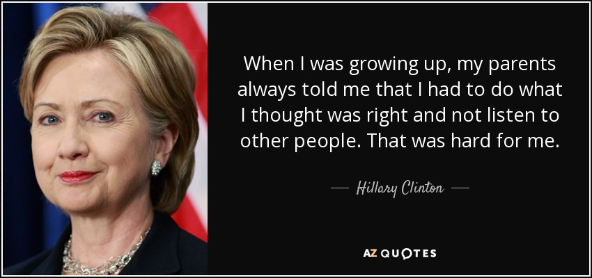 Cuando era pequeña, mis padres siempre me decían que tenía que hacer lo que me pareciera correcto y no escuchar a los demás. Eso fue duro para mí. - Hillary Clinton