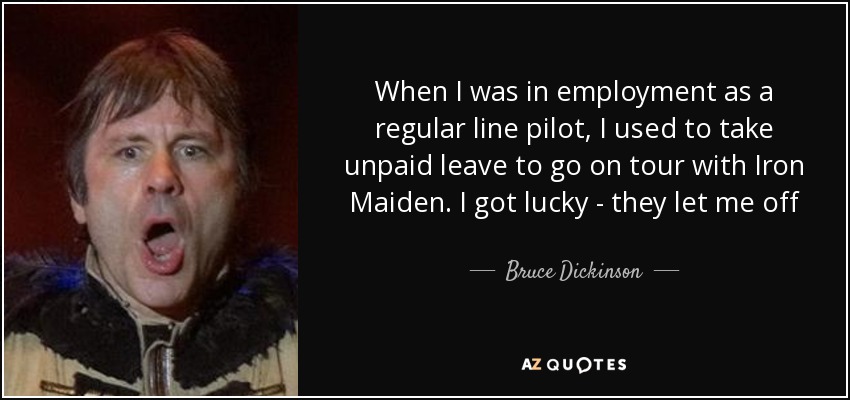 When I was in employment as a regular line pilot, I used to take unpaid leave to go on tour with Iron Maiden. I got lucky - they let me off - Bruce Dickinson