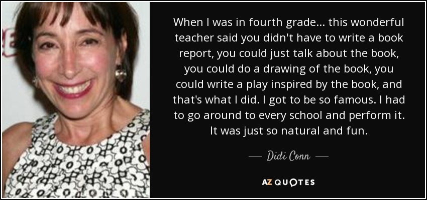 When I was in fourth grade... this wonderful teacher said you didn't have to write a book report, you could just talk about the book, you could do a drawing of the book, you could write a play inspired by the book, and that's what I did. I got to be so famous. I had to go around to every school and perform it. It was just so natural and fun. - Didi Conn