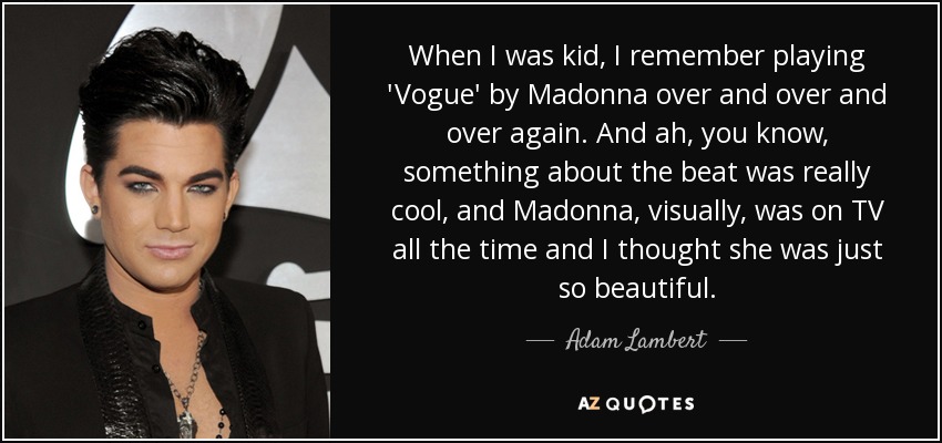 When I was kid, I remember playing 'Vogue' by Madonna over and over and over again. And ah, you know, something about the beat was really cool, and Madonna, visually, was on TV all the time and I thought she was just so beautiful. - Adam Lambert