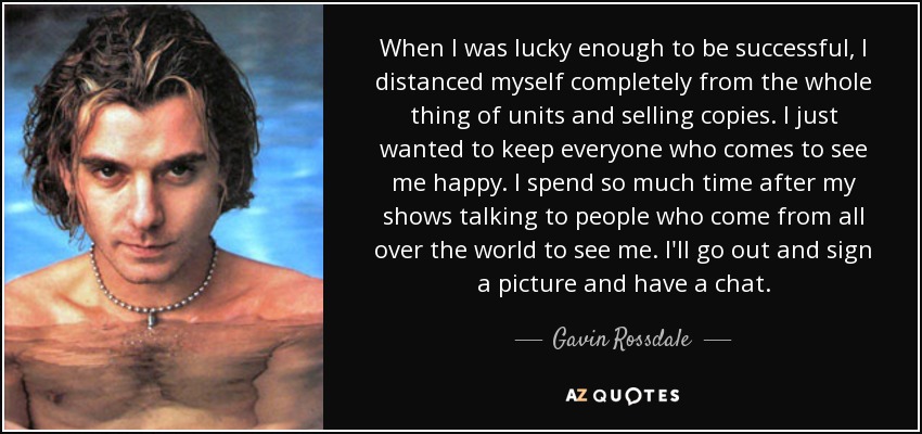 When I was lucky enough to be successful, I distanced myself completely from the whole thing of units and selling copies. I just wanted to keep everyone who comes to see me happy. I spend so much time after my shows talking to people who come from all over the world to see me. I'll go out and sign a picture and have a chat. - Gavin Rossdale