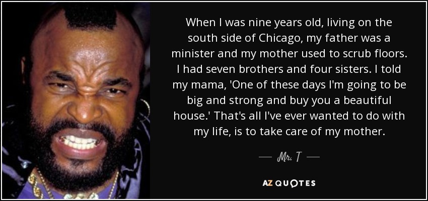 When I was nine years old, living on the south side of Chicago, my father was a minister and my mother used to scrub floors. I had seven brothers and four sisters. I told my mama, 'One of these days I'm going to be big and strong and buy you a beautiful house.' That's all I've ever wanted to do with my life, is to take care of my mother. - Mr. T