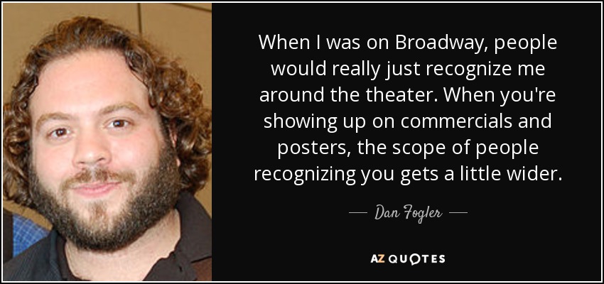 When I was on Broadway, people would really just recognize me around the theater. When you're showing up on commercials and posters, the scope of people recognizing you gets a little wider. - Dan Fogler