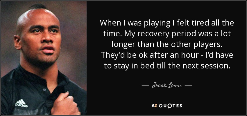 When I was playing I felt tired all the time. My recovery period was a lot longer than the other players. They'd be ok after an hour - I'd have to stay in bed till the next session. - Jonah Lomu