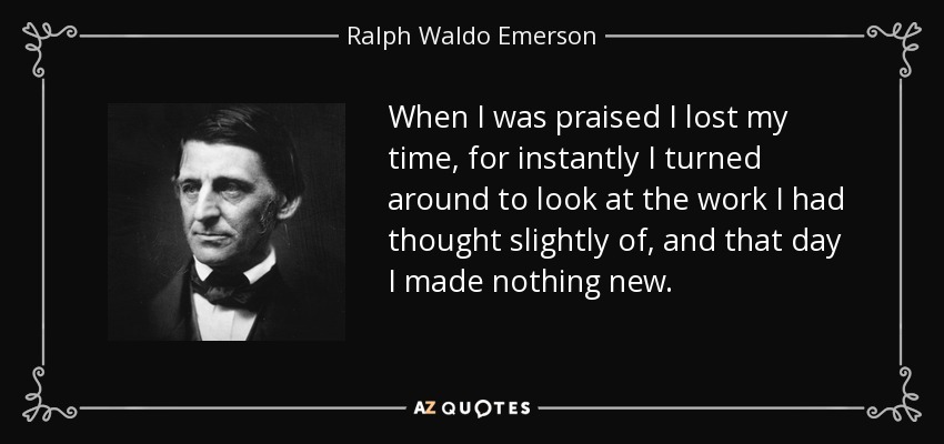 When I was praised I lost my time, for instantly I turned around to look at the work I had thought slightly of, and that day I made nothing new. - Ralph Waldo Emerson