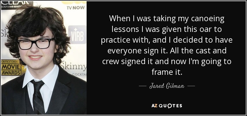 When I was taking my canoeing lessons I was given this oar to practice with, and I decided to have everyone sign it. All the cast and crew signed it and now I'm going to frame it. - Jared Gilman