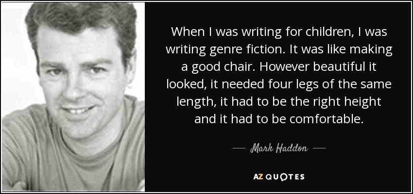When I was writing for children, I was writing genre fiction. It was like making a good chair. However beautiful it looked, it needed four legs of the same length, it had to be the right height and it had to be comfortable. - Mark Haddon