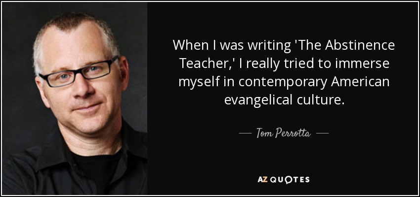 When I was writing 'The Abstinence Teacher,' I really tried to immerse myself in contemporary American evangelical culture. - Tom Perrotta