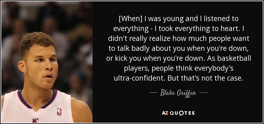 [When] I was young and I listened to everything - I took everything to heart. I didn't really realize how much people want to talk badly about you when you're down, or kick you when you're down. As basketball players, people think everybody's ultra-confident. But that's not the case. - Blake Griffin