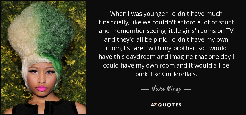 When I was younger I didn't have much financially, like we couldn't afford a lot of stuff and I remember seeing little girls' rooms on TV and they'd all be pink. I didn't have my own room, I shared with my brother, so I would have this daydream and imagine that one day I could have my own room and it would all be pink, like Cinderella's. - Nicki Minaj