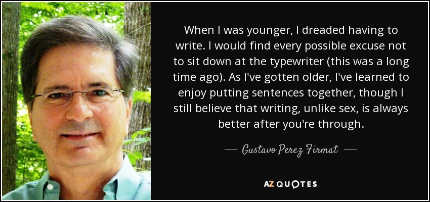 When I was younger, I dreaded having to write. I would find every possible excuse not to sit down at the typewriter (this was a long time ago). As I've gotten older, I've learned to enjoy putting sentences together, though I still believe that writing, unlike sex, is always better after you're through. - Gustavo Perez Firmat