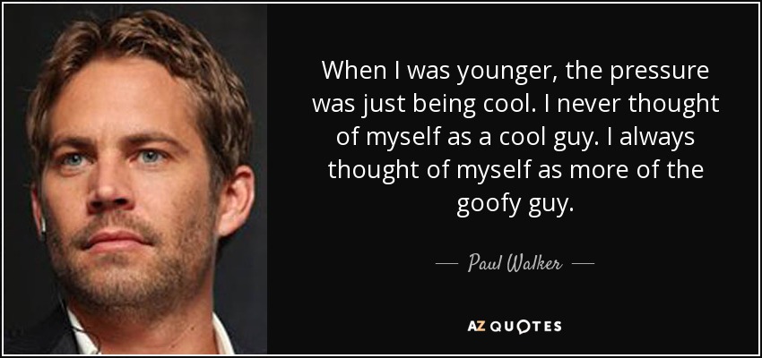 When I was younger, the pressure was just being cool. I never thought of myself as a cool guy. I always thought of myself as more of the goofy guy. - Paul Walker