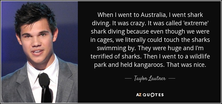 When I went to Australia, I went shark diving. It was crazy. It was called 'extreme' shark diving because even though we were in cages, we literally could touch the sharks swimming by. They were huge and I'm terrified of sharks. Then I went to a wildlife park and held kangaroos. That was nice. - Taylor Lautner