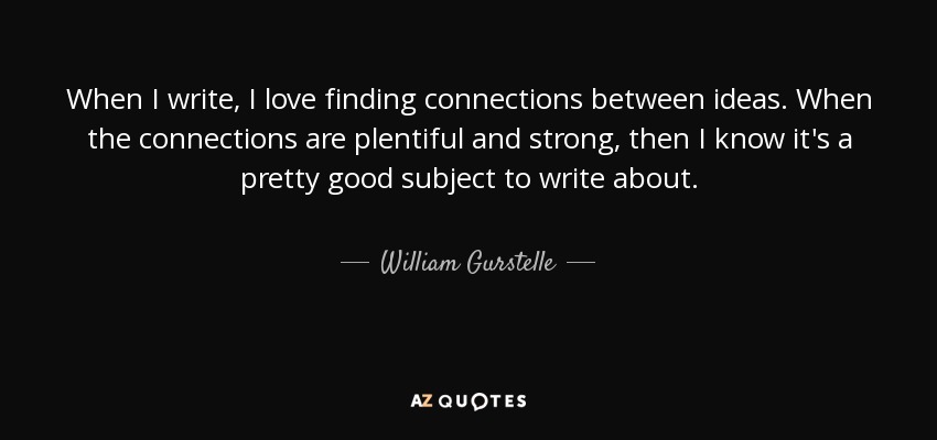 When I write, I love finding connections between ideas. When the connections are plentiful and strong, then I know it's a pretty good subject to write about. - William Gurstelle