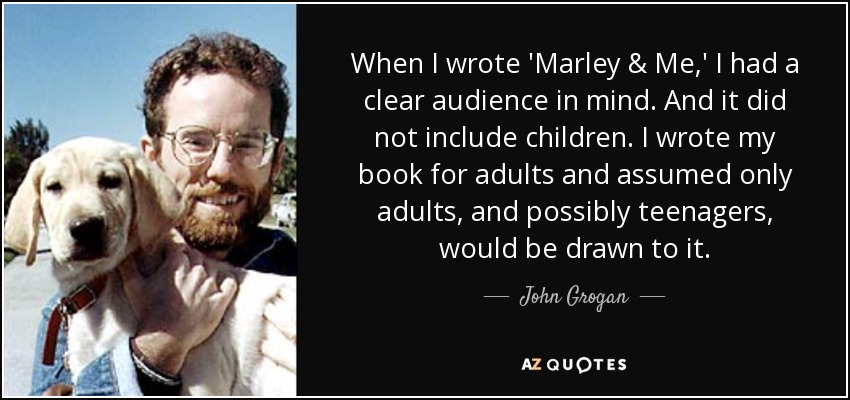 When I wrote 'Marley & Me,' I had a clear audience in mind. And it did not include children. I wrote my book for adults and assumed only adults, and possibly teenagers, would be drawn to it. - John Grogan