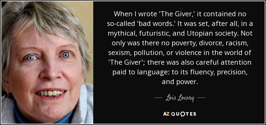 When I wrote 'The Giver,' it contained no so-called 'bad words.' It was set, after all, in a mythical, futuristic, and Utopian society. Not only was there no poverty, divorce, racism, sexism, pollution, or violence in the world of 'The Giver'; there was also careful attention paid to language: to its fluency, precision, and power. - Lois Lowry