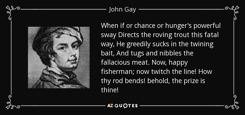 Cuando el azar o el hambre dirigen a la trucha errante por este camino fatal, chupa con avidez el cebo enroscado, y tira y mordisquea la carne falaz. Ahora, feliz pescador; ¡ahora mueve el sedal! ¡Cómo se dobla tu caña! ¡Mira, el premio es tuyo! - John Gay