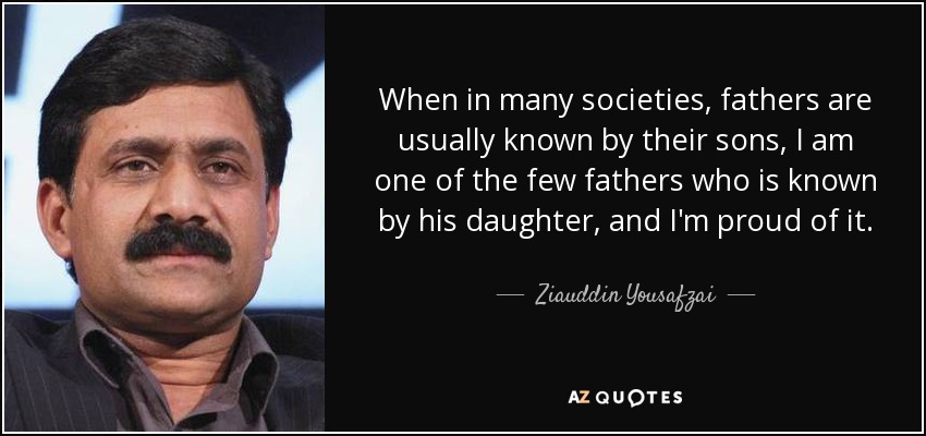 When in many societies, fathers are usually known by their sons, I am one of the few fathers who is known by his daughter, and I'm proud of it. - Ziauddin Yousafzai