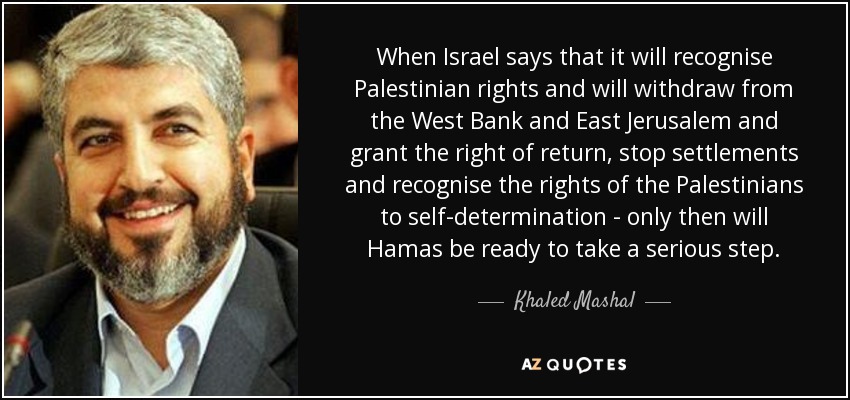 When Israel says that it will recognise Palestinian rights and will withdraw from the West Bank and East Jerusalem and grant the right of return, stop settlements and recognise the rights of the Palestinians to self-determination - only then will Hamas be ready to take a serious step. - Khaled Mashal