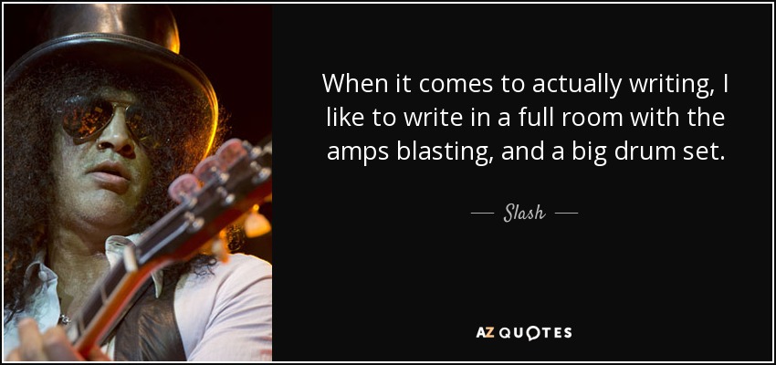 When it comes to actually writing, I like to write in a full room with the amps blasting, and a big drum set. - Slash