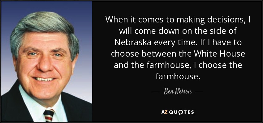 When it comes to making decisions, I will come down on the side of Nebraska every time. If I have to choose between the White House and the farmhouse, I choose the farmhouse. - Ben Nelson